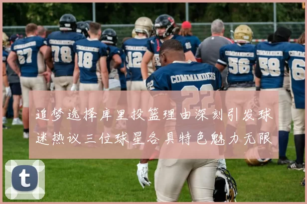追梦选择库里投篮理由深刻引发球迷热议三位球星各具特色魅力无限