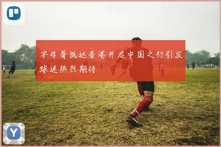 字母哥抵达香港开启中国之行引发球迷热烈期待
